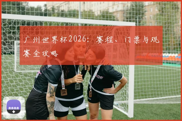 广州世界杯2026：赛程、门票与观赛全攻略