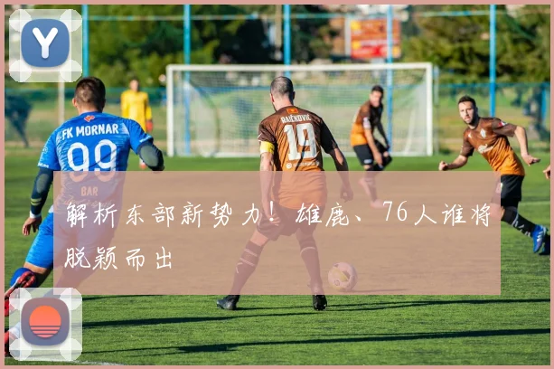 解析东部新势力!雄鹿、76人谁将脱颖而出
